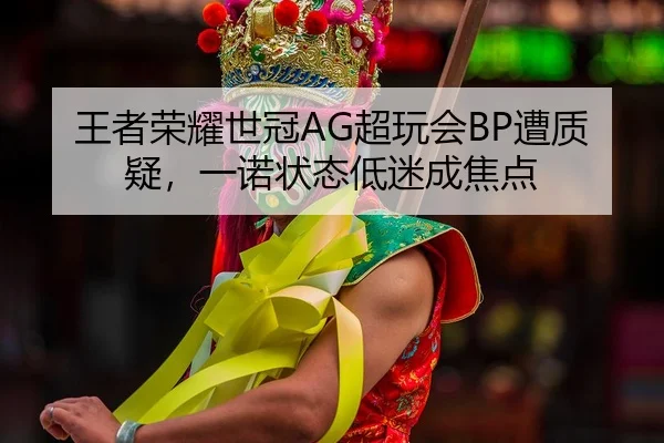 王者荣耀世冠AG超玩会BP遭质疑，一诺状态低迷成焦点