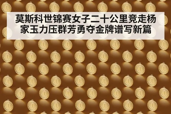莫斯科世锦赛女子二十公里竞走杨家玉力压群芳勇夺金牌谱写新篇
