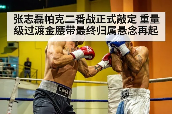 张志磊帕克二番战正式敲定 重量级过渡金腰带最终归属悬念再起